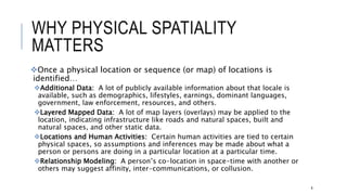 WHY PHYSICAL SPATIALITY MATTERS
Once a physical location or sequence (or map) of locations is identified…
Additional Data: A lot of publicly available information about that locale is available, such as
demographics, lifestyles, earnings, dominant languages, government, law enforcement, resources,
and others.
Layered Mapped Data: A lot of map layers (overlays) may be applied to the location,
indicating infrastructure like roads and natural spaces, built and natural spaces, and other static
data.
Locations and Human Activities: Certain human activities are tied to certain physical spaces,
so assumptions and inferences may be made about what a person or persons are doing in a
particular location at a particular time.
Relationship Modeling: A person’s co-location in space-time with another or others may suggest
affinity, inter-communications, or collusion.
8
 