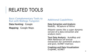 RELATED TOOLS
Basic Complementary Tools to Run
with Maltego Tungsten
Data Hunting: Google
Mapping: Google Maps
Additional Capabilities
Data Extraction and Analysis: NodeXL,
NCapture of NVivo
(Palantir seems like a super dynamic version
of a data extraction and analysis tool.)
Text Data Analysis: AutoMap and ORA-
NetSense (of textual extractions for sentiment
analysis and gist), UCINET matrices
Graphing and Data Visualization:
GraphML, UCINET
80
 