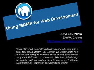 devLink 2014
Eric W. Greene
http://www.ericwgreene.com
Doing PHP, Perl, and Python development made easy with a
great tool called MAMP. This session will demonstrate how
to install and configure MAMP to speed up web development
using the LAMP stack on a Mac and Windows. Additionally,
the session will demonstrate how to use several different
IDEs with MAMP to perform debugging and testing.
 