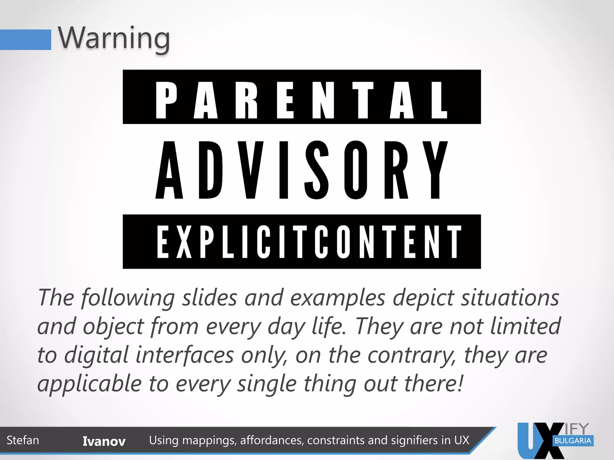 Warning
The following slides and examples depict situations
and object from every day life. They are not limited
to digital interfaces only, on the contrary, they are
applicable to every single thing out there!
Stefan Ivanov Using mappings, affordances, constraints and signifiers in UX
 