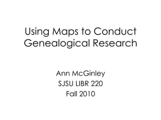 Using Maps to Conduct Genealogical Research Ann McGinley SJSU LIBR 220 Fall 2010 