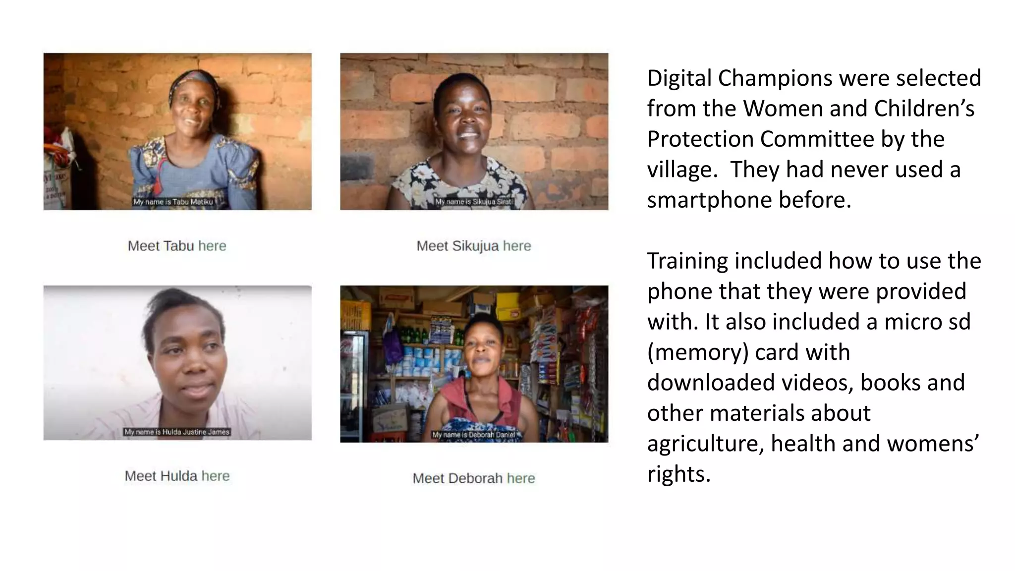 Digital Champions were selected
from the Women and Children’s
Protection Committee by the
village. They had never used a
smartphone before.
Training included how to use the
phone that they were provided
with. It also included a micro sd
(memory) card with
downloaded videos, books and
other materials about
agriculture, health and womens’
rights.
 