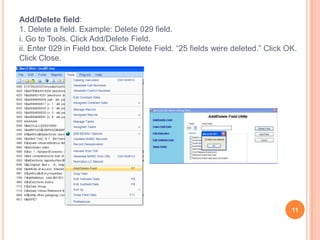 Add/Delete field:
1. Delete a field. Example: Delete 029 field.
i. Go to Tools. Click Add/Delete Field.
ii. Enter 029 in Field box. Click Delete Field. “25 fields were deleted.” Click OK.
Click Close.




                                                                                 11
 