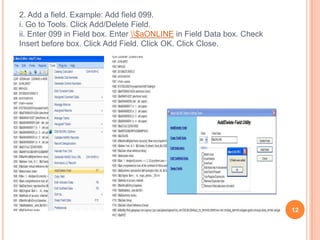 2. Add a field. Example: Add field 099.
i. Go to Tools. Click Add/Delete Field.
ii. Enter 099 in Field box. Enter $aONLINE in Field Data box. Check
Insert before box. Click Add Field. Click OK. Click Close.




                                                                        12
 
