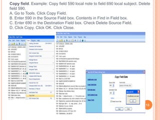 Copy field. Example: Copy field 590 local note to field 690 local subject. Delete
field 590.
A. Go to Tools. Click Copy Field.
B. Enter 590 in the Source Field box. Contents in Find in Field box.
C. Enter 690 in the Destination Field box. Check Delete Source Field.
D. Click Copy. Click OK. Click Close.




                                                                              13
 