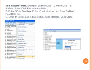 Edit Indicator Data. Example: Edit field 245_10 to field 245_14.
A. Go to Tools. Click Edit Indicator Data.
B. Enter 245 in Field box. Enter 10 in Indicators box. Enter $aThe in
Field Data box.
C. Enter 14 in Replace Indicators box. Click Replace. Click Close.




                                                                        14
 
