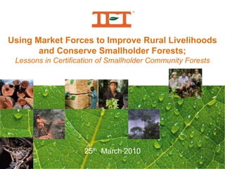 Using Market Forces to Improve Rural Livelihoods  and Conserve Smallholder Forests; Lessons in Certification of Smallholder Community Forests Subtitle 25th  March 2010 