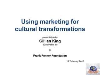 Using marketing for
cultural transformations
presentation by
Gillian King
Sustainable Jill
to
Frank Fenner Foundation
18 February 2015
 