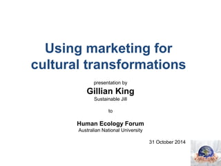 Using marketing for 
cultural transformations 
presentation by 
Gillian King 
Sustainable Jill 
to 
Human Ecology Forum 
Australian National University 
31 October 2014 
 