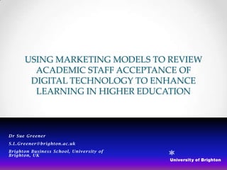 USING MARKETING MODELS TO REVIEW
        ACADEMIC STAFF ACCEPTANCE OF
       DIGITAL TECHNOLOGY TO ENHANCE
        LEARNING IN HIGHER EDUCATION



Dr Sue Greener
S.L.Greener@ brighton.ac. uk
Brighton Busin ess School, University of
Brighton, UK
 