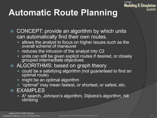 Approved for Public Release
Simulation Educators, LLC (29 June 2011)
Automatic Route Planning
 CONCEPT: provide an algorithm by which units
can automatically find their own routes.
 allows the analyst to focus on higher issues such as the
overall scheme of maneuver
 reduces the intrusion of the analyst into C2
 units can still be given explicit routes if desired, or closely
grouped intermediate objectives
 ALGORITHMS: based on graph theory
 could be a satisfying algorithm (not guaranteed to find an
optimal route)
 might be an optimal algorithm
 “optimal" may mean fastest, or shortest, or safest, etc.
 EXAMPLES
 A* search, Johnson’s algorithm, Dijkstra's algorithm, hill
climbing
21Copyright© 2010 Jeffrey Strickland, Ph.D.
 