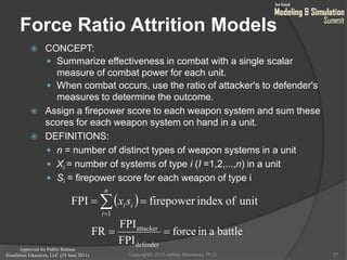Approved for Public Release
Simulation Educators, LLC (29 June 2011)
Force Ratio Attrition Models
 CONCEPT:
 Summarize effectiveness in combat with a single scalar
measure of combat power for each unit.
 When combat occurs, use the ratio of attacker's to defender's
measures to determine the outcome.
 Assign a firepower score to each weapon system and sum these
scores for each weapon system on hand in a unit.
 DEFINITIONS:
 n = number of distinct types of weapon systems in a unit
 Xi = number of systems of type i (I =1,2,...,n) in a unit
 Si = firepower score for each weapon of type i
57
  unitofindexfirepowerFPI
1
 
n
i
iisx
battleainforce
FPI
FPI
FR
defender
attacker

Copyright© 2010 Jeffrey Strickland, Ph.D.
 