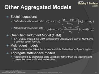 Approved for Public Release
Simulation Educators, LLC (29 June 2011)
Other Aggregated Models
 Epstein equations
 Defender’s withdrawal rate:
 Attacker’s Prosecution rate:
 Quantified Judgment Model (QJM)
 T.N. Dupuy created the QJM to transform Clausewitz’s Law of Number to
a combat power formula.
 Multi-agent models
 The environment takes the form of a distributed network of place agents.
 Aggregate state-space models
 Represented by aggregate state variables, rather than the locations and
current behaviors of individual entities
58
        
   
 
  aTa
aT
gaT
gg
dTd
dT
t
t
tt
t
tWW
tWtW











 










1
1
1
1
1
1
1 max
Copyright© 2010 Jeffrey Strickland, Ph.D.
 
