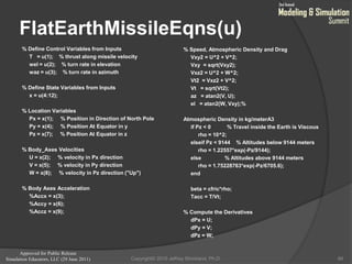Approved for Public Release
Simulation Educators, LLC (29 June 2011)
FlatEarthMissileEqns(u)
% Define Control Variables from Inputs
T = u(1); % thrust along missile velocity
wel = u(2); % turn rate in elevation
waz = u(3); % turn rate in azimuth
% Define State Variables from Inputs
x = u(4:12);
% Location Variables
Px = x(1); % Position in Direction of North Pole
Py = x(4); % Position At Equator in y
Pz = x(7); % Position At Equator in z
% Body_Axes Velocities
U = x(2); % velocity in Px direction
V = x(5); % velocity in Py direction
W = x(8); % velocity in Pz direction ("Up")
% Body Axes Acceleration
%Accx = x(3);
%Accy = x(6);
%Accz = x(9);
% Speed, Atmospheric Density and Drag
Vxy2 = U^2 + V^2;
Vxy = sqrt(Vxy2);
Vxz2 = U^2 + W^2;
Vt2 = Vxz2 + V^2;
Vt = sqrt(Vt2);
az = atan2(V, U);
el = atan2(W, Vxy);%
Atmospheric Density in kg/meterA3
if Pz < 0 % Travel inside the Earth is Viscous
rho = 10^2;
elseif Pz < 9144 % Altitudes below 9144 meters
rho = 1.22557*exp(-Pz/9144);
else % Altitudes above 9144 meters
rho = 1.75228763*exp(-Pz/6705.6);
end
beta = cfric*rho;
Tacc = T/Vt;
% Compute the Derivatives
dPx = U;
dPy = V;
dPz = W;
66Copyright© 2010 Jeffrey Strickland, Ph.D.
 