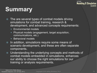 Approved for Public Release
Simulation Educators, LLC (29 June 2011)
Summary
 The are several types of combat models driving
simulations for combat training, research &
development, and advanced concepts requirements:
 Environmental models
 Physical models (engagement, target acquisition,
communications, etc.)
 Behavioral models
 In addition, simulations require some means of
scenario development, and these are often separate
components.
 Understanding the underlying concepts and methods of
combat models embedded in simulations, enhances
our ability to choose the right simulations for our
training or analysis requirements.
73Copyright© 2010 Jeffrey Strickland, Ph.D.
 
