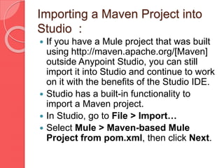 Importing a Maven Project into
Studio :
 If you have a Mule project that was built
using http://maven.apache.org/[Maven]
outside Anypoint Studio, you can still
import it into Studio and continue to work
on it with the benefits of the Studio IDE.
 Studio has a built-in functionality to
import a Maven project.
 In Studio, go to File > Import…​
 Select Mule > Maven-based Mule
Project from pom.xml, then click Next.
 