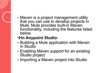  Maven is a project management utility
that you can use to develop projects in
Mule. Mule provides built-in Maven
functionality, including the features listed
below.
In Anypoint Studio:
 Building a Mule application with Maven
in Studio
 Enabling Maven support for an existing
Studio project
 Importing a Maven project into Studio
 
