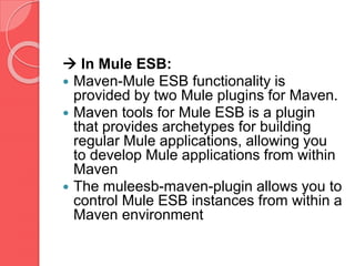  In Mule ESB:
 Maven-Mule ESB functionality is
provided by two Mule plugins for Maven.
 Maven tools for Mule ESB is a plugin
that provides archetypes for building
regular Mule applications, allowing you
to develop Mule applications from within
Maven
 The muleesb-maven-plugin allows you to
control Mule ESB instances from within a
Maven environment
 