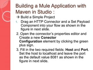 Building a Mule Application with
Maven in Studio :
 Build a Simple Project
1. Drag an HTTP Connector and a Set Payload
Component into your flow as shown in the
figure in next slide.
2. Open the connector’s properties editor and
Create a new Conector
Configuration element by clicking the green
plus sign.
3. Fill in the two required fields: Host and Port.
Set the host to localhost and leave the port
as the default value 8081 as shown in the
figure in next slide.
 