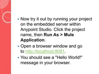  Now try it out by running your project
on the embedded server within
Anypoint Studio. Click the project
name, then Run As > Mule
Application.
 Open a browser window and go
to http://localhost:8081.
 You should see a "Hello World!"
message in your browser.
 