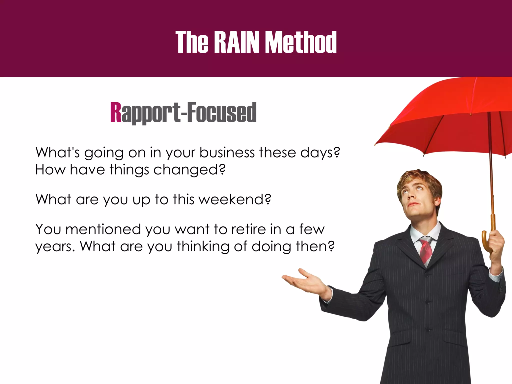 The RAIN Method
Rapport-Focused
What's going on in your business these days?
How have things changed?
What are you up to this weekend?
You mentioned you want to retire in a few
years. What are you thinking of doing then?
 