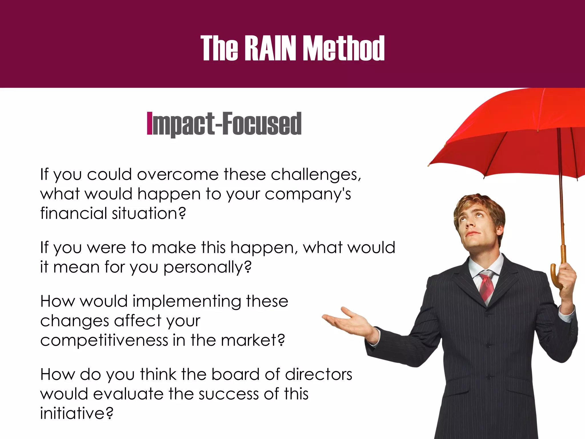 The RAIN Method
Impact-Focused
If you could overcome these challenges,
what would happen to your company's
financial situation?
If you were to make this happen, what would
it mean for you personally?
How would implementing these
changes affect your
competitiveness in the market?
How do you think the board of directors
would evaluate the success of this
initiative?
 