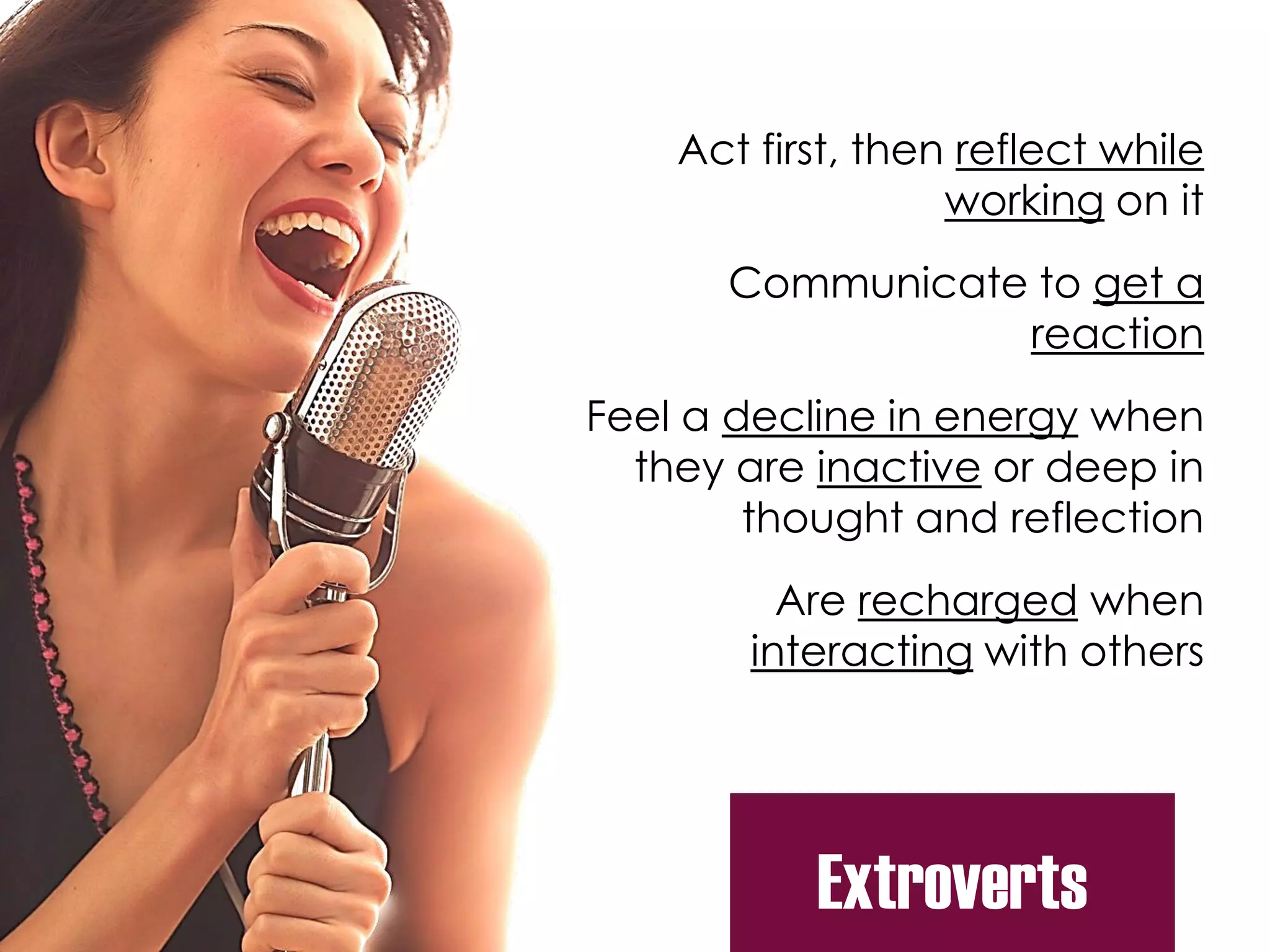Extroverts
Act first, then reflect while
working on it
Communicate to get a
reaction
Feel a decline in energy when
they are inactive or deep in
thought and reflection
Are recharged when
interacting with others
 