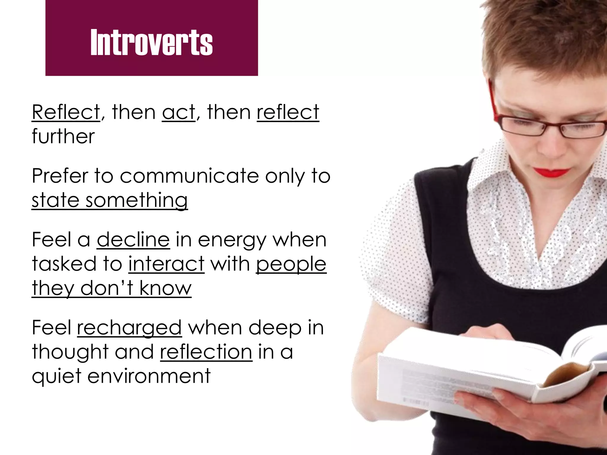 Reflect, then act, then reflect
further
Prefer to communicate only to
state something
Feel a decline in energy when
tasked to interact with people
they don’t know
Feel recharged when deep in
thought and reflection in a
quiet environment
Introverts
 