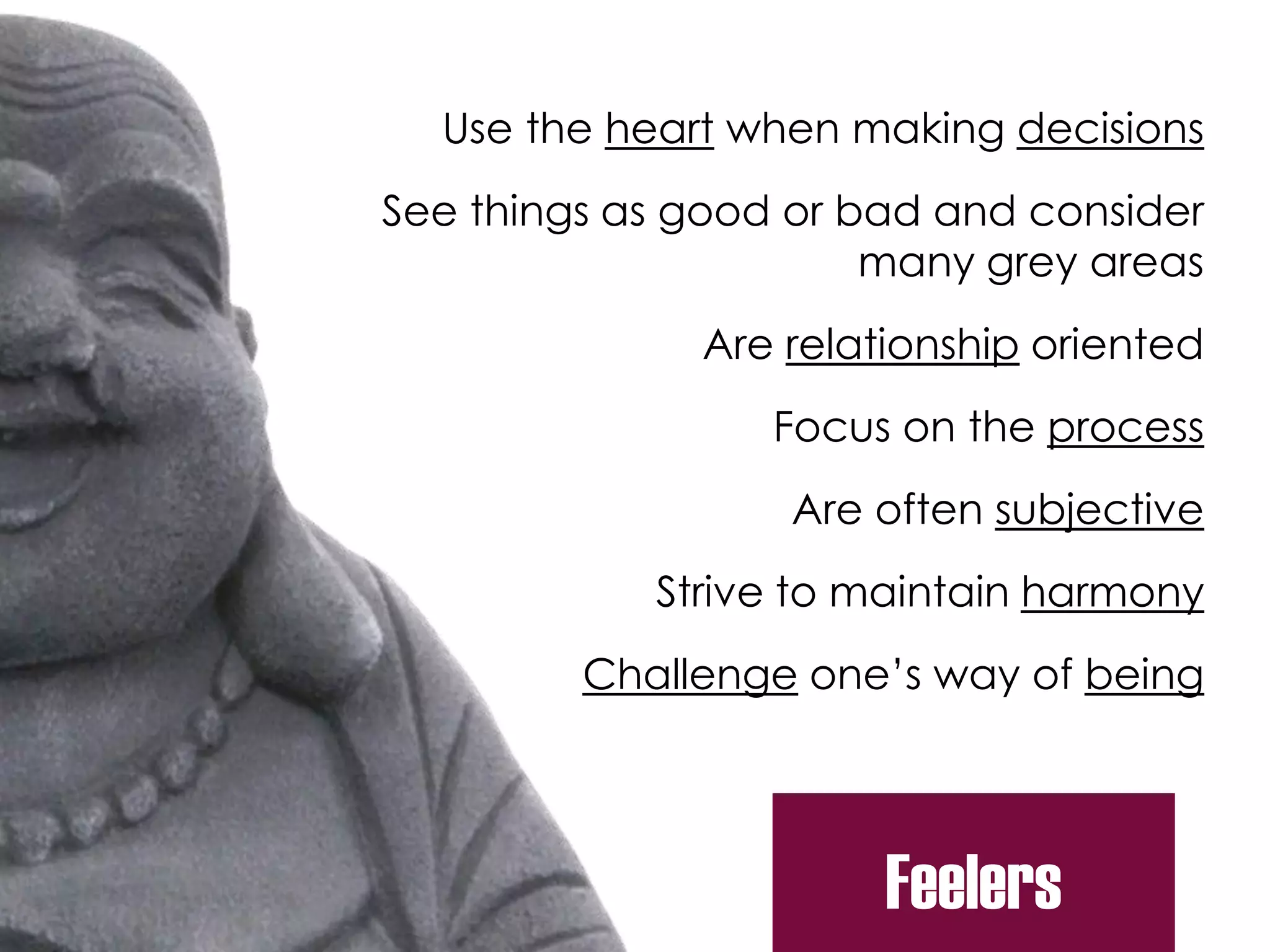 Use the heart when making decisions
See things as good or bad and consider
many grey areas
Are relationship oriented
Focus on the process
Are often subjective
Strive to maintain harmony
Challenge one’s way of being
Feelers
 