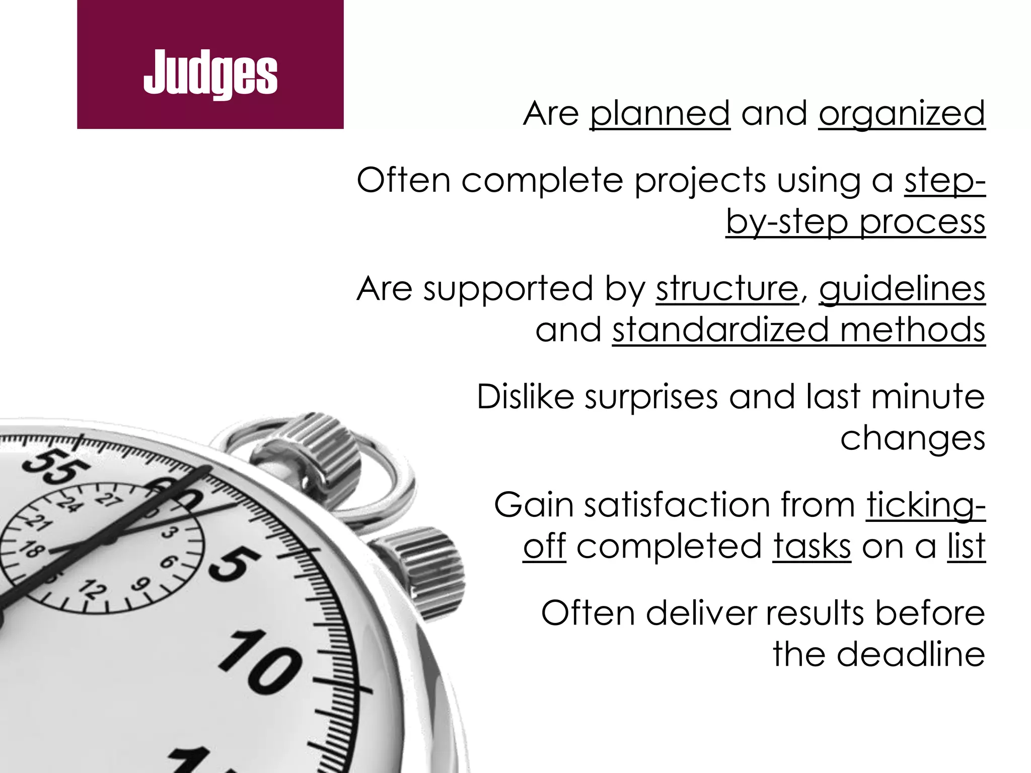 Are planned and organized
Often complete projects using a step-
by-step process
Are supported by structure, guidelines
and standardized methods
Dislike surprises and last minute
changes
Gain satisfaction from ticking-
off completed tasks on a list
Often deliver results before
the deadline
Judges
 