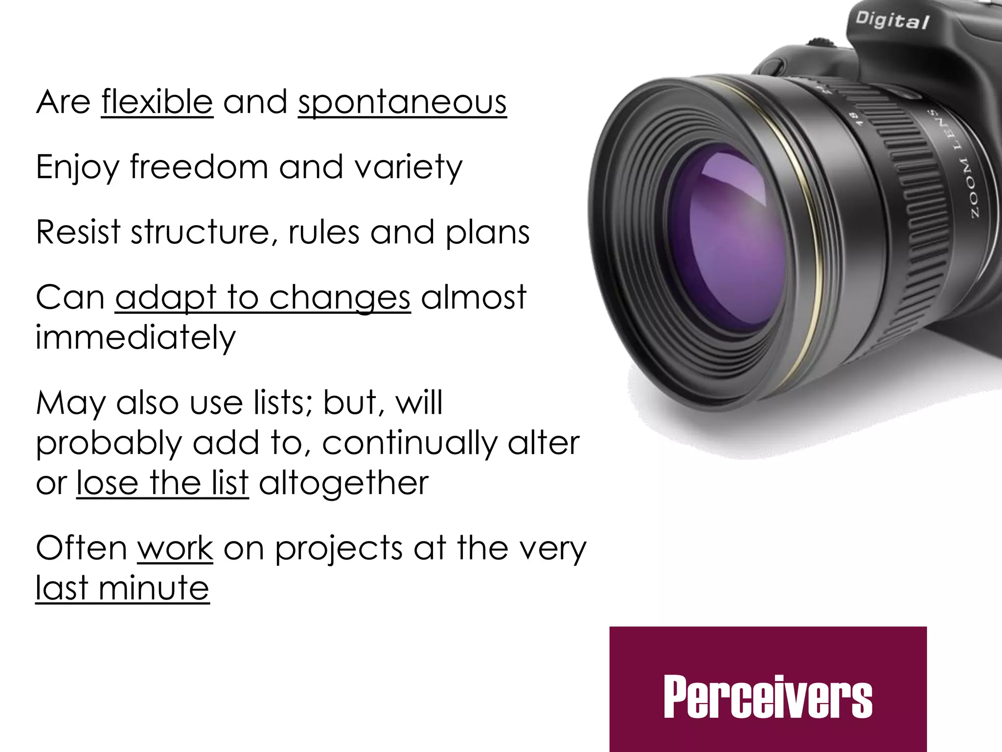 Are flexible and spontaneous
Enjoy freedom and variety
Resist structure, rules and plans
Can adapt to changes almost
immediately
May also use lists; but, will
probably add to, continually alter
or lose the list altogether
Often work on projects at the very
last minute
Perceivers
 