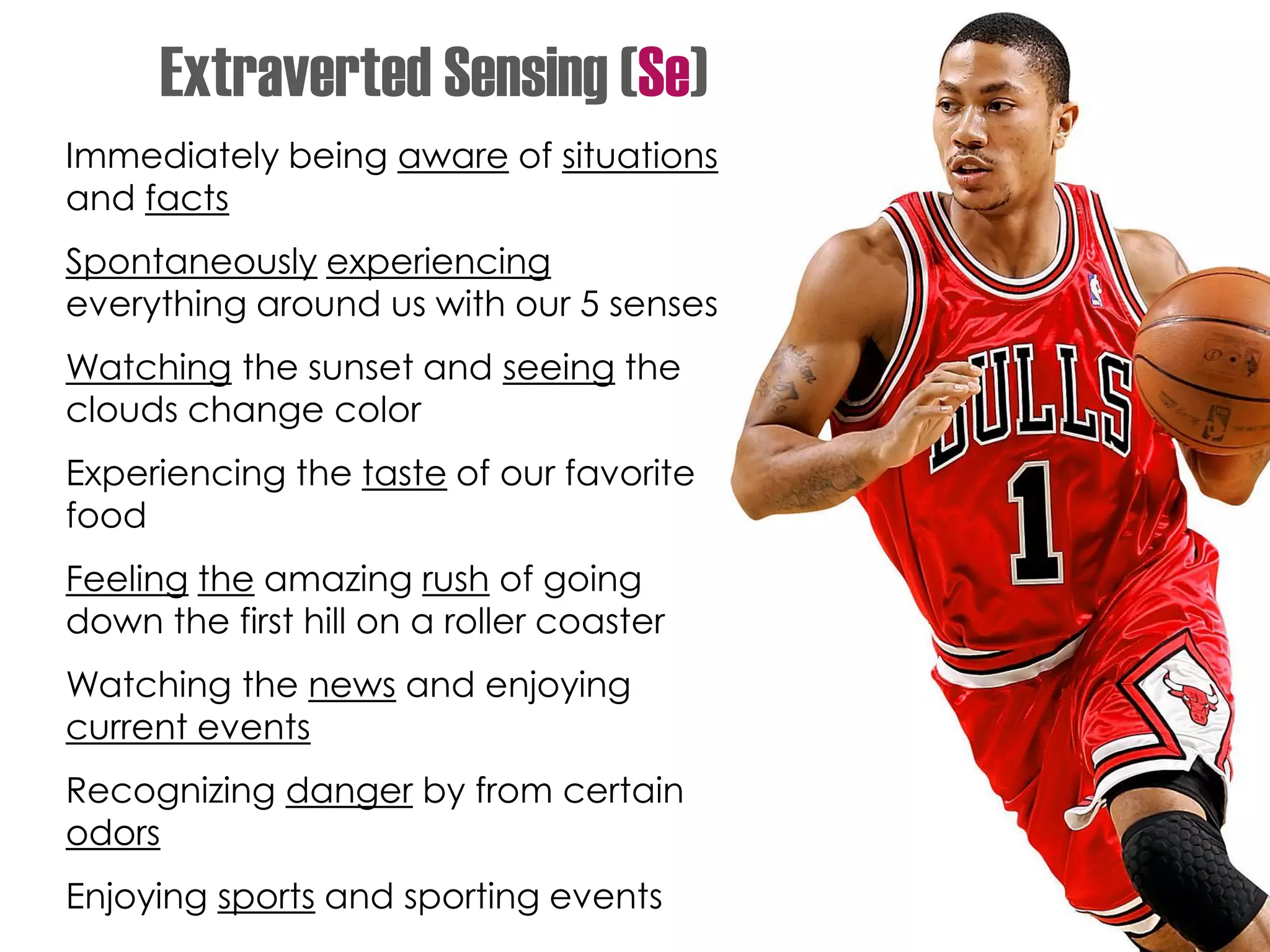 Immediately being aware of situations
and facts
Spontaneously experiencing
everything around us with our 5 senses
Watching the sunset and seeing the
clouds change color
Experiencing the taste of our favorite
food
Feeling the amazing rush of going
down the first hill on a roller coaster
Watching the news and enjoying
current events
Recognizing danger by from certain
odors
Enjoying sports and sporting events
Extraverted Sensing (Se)
 