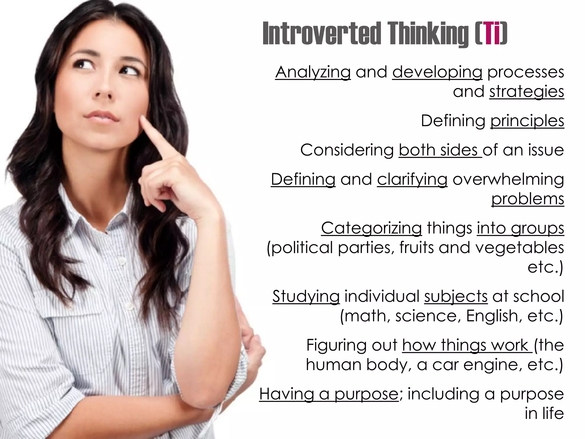 Analyzing and developing processes
and strategies
Defining principles
Considering both sides of an issue
Defining and clarifying overwhelming
problems
Categorizing things into groups
(political parties, fruits and vegetables
etc.)
Studying individual subjects at school
(math, science, English, etc.)
Figuring out how things work (the
human body, a car engine, etc.)
Having a purpose; including a purpose
in life
Introverted Thinking (Ti)
 