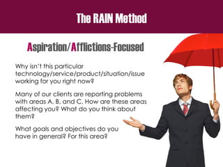 The RAIN Method
Aspiration/Afflictions-Focused
Why isn’t this particular
technology/service/product/situation/issue
working for you right now?
Many of our clients are reporting problems
with areas A, B, and C. How are these areas
affecting you? What do you think about
them?
What goals and objectives do you
have in general? For this area?
 