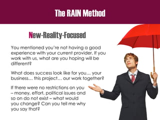 The RAIN Method
New-Reality-Focused
You mentioned you’re not having a good
experience with your current provider. If you
work with us, what are you hoping will be
different?
What does success look like for you… your
business… this project… our work together?
If there were no restrictions on you
– money, effort, political issues and
so on do not exist – what would
you change? Can you tell me why
you say that?
 