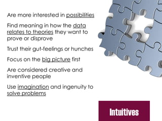 Are more interested in possibilities
Find meaning in how the data
relates to theories they want to
prove or disprove
Trust their gut-feelings or hunches
Focus on the big picture first
Are considered creative and
inventive people
Use imagination and ingenuity to
solve problems
Intuitives
 