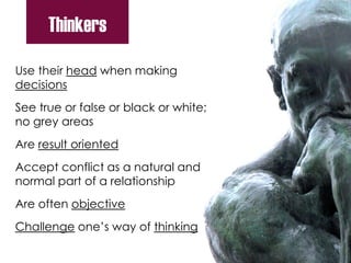 Use their head when making
decisions
See true or false or black or white;
no grey areas
Are result oriented
Accept conflict as a natural and
normal part of a relationship
Are often objective
Challenge one’s way of thinking
Thinkers
 