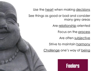 Use the heart when making decisions
See things as good or bad and consider
many grey areas
Are relationship oriented
Focus on the process
Are often subjective
Strive to maintain harmony
Challenge one’s way of being
Feelers
 