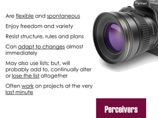 Are flexible and spontaneous
Enjoy freedom and variety
Resist structure, rules and plans
Can adapt to changes almost
immediately
May also use lists; but, will
probably add to, continually alter
or lose the list altogether
Often work on projects at the very
last minute
Perceivers
 