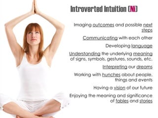 Imaging outcomes and possible next
steps
Communicating with each other
Developing language
Understanding the underlying meaning
of signs, symbols, gestures, sounds, etc.
Interpreting our dreams
Working with hunches about people,
things and events
Having a vision of our future
Enjoying the meaning and significance
of fables and stories
Introverted Intuition (Ni)
 