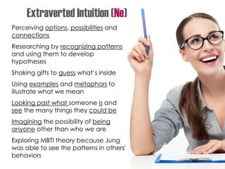 Perceiving options, possibilities and
connections
Researching by recognizing patterns
and using them to develop
hypotheses
Shaking gifts to guess what’s inside
Using examples and metaphors to
illustrate what we mean
Looking past what someone is and
see the many things they could be
Imagining the possibility of being
anyone other than who we are
Exploring MBTI theory because Jung
was able to see the patterns in others'
behaviors
Extraverted Intuition (Ne)
 