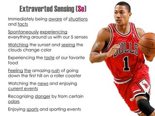 Immediately being aware of situations
and facts
Spontaneously experiencing
everything around us with our 5 senses
Watching the sunset and seeing the
clouds change color
Experiencing the taste of our favorite
food
Feeling the amazing rush of going
down the first hill on a roller coaster
Watching the news and enjoying
current events
Recognizing danger by from certain
odors
Enjoying sports and sporting events
Extraverted Sensing (Se)
 