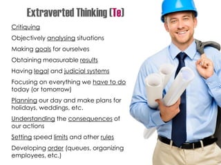 Critiquing
Objectively analysing situations
Making goals for ourselves
Obtaining measurable results
Having legal and judicial systems
Focusing on everything we have to do
today (or tomorrow)
Planning our day and make plans for
holidays, weddings, etc.
Understanding the consequences of
our actions
Setting speed limits and other rules
Developing order (queues, organizing
employees, etc.)
Extraverted Thinking (Te)
 