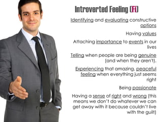 Identifying and evaluating constructive
options
Having values
Attaching importance to events in our
lives
Telling when people are being genuine
(and when they aren't).
Experiencing that amazing, peaceful
feeling when everything just seems
right
Being passionate
Having a sense of right and wrong (this
means we don’t do whatever we can
get away with it because couldn’t live
with the guilt)
Introverted Feeling (Fi)
 