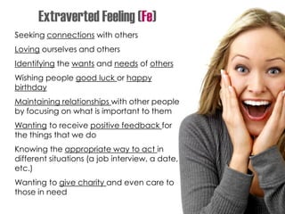 Seeking connections with others
Loving ourselves and others
Identifying the wants and needs of others
Wishing people good luck or happy
birthday
Maintaining relationships with other people
by focusing on what is important to them
Wanting to receive positive feedback for
the things that we do
Knowing the appropriate way to act in
different situations (a job interview, a date,
etc.)
Wanting to give charity and even care to
those in need
Extraverted Feeling (Fe)
 