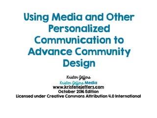Using Media and Other
Personalized
Communication to
Advance Community
Design
Kristen Jeffers
Kristen Jeffers Media
www.kristenejeffers.com
October 2016 Edition
Licensed under Creative Commons Attribution 4.0 International
 
