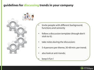 guidelines for discussing trends in your company




                       •   Invite people with different background,
                           functions and seniority

                       •   follow a discussion template (though don’t
                           stick to it);

                       •   take notes during the discussion;

                       •   5-6 persons per theme, 30-60 min. per trend;

                       •   also look at anti-trends;

                       •   keep it fun !
 