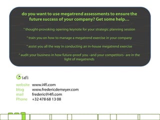 do you want to use megatrend assessments to ensure the
      future success of your company? Get some help…

    ° thought-provoking opening keynote for your strategic planning session

      ° train you on how to manage a megatrend exercise in your company

      ° assist you all the way in conducting an in-house megatrend exercise

 ° audit your business in how future-proof you –and your competitors- are in the
                               light of megatrends




website   www.i4fi.com
blog      www.fredericdemeyer.com
mail      frederic@i4fi.com
Phone     +32 478 68 13 08
 