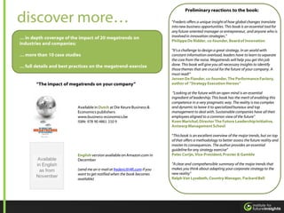 Preliminary reactions to the book:

discover more…                                                             “Frederic offers a unique insight of how global changes translate
                                                                           into new business opportunities. This book is an essential tool for
                                                                           any future-oriented manager or entrepreneur, and anyone who is
… in depth coverage of the impact of 20 megatrends on                      involved in innovation strategies.”
                                                                           Philippe De Ridder, co-founder, Board of Innovation
industries and companies;
                                                                           "It's a challenge to design a great strategy. In an world with
… more than 10 case studies                                                constant information overload, leaders have to learn to separate
                                                                           the core from the noise. Megatrends will help you get this job
… full details and best practices on the megatrend-exercise                done. This book will give you all necessary insights to identify
                                                                           those themes that are crucial for the future of your company. A
                                                                           must read!”
                                                                           Jeroen De Flander, co-founder, The Performance Factory,
       “The impact of megatrends on your company”                          author of “Strategy Execution Heroes”

                                                                            “Looking at the future with an open mind is an essential
                                                                           ingredient of leadership. This book has the merit of enabling this
                                                                           competence in a very pragmatic way. The reality is too complex
                          Available in Dutch at Die Keure Business &       and dynamic to leave it to specialized bureaus and top
                          Economics publishers                             management to deal with. Sustainable companies have all their
                          www.business-economics.be                        employees aligned to a common view of the future”
                          ISBN: 978 90 4861 210 9                          Koen Marichal, Director The Future Leadership Initiative,
                                                                           Antwerp Management School

                                                                           “This book is an excellent overview of the major trends, but on top
                                                                           of that offers a methodology to better assess the future reality and
                                                                           master its consequences. The author provides an essential
                                                                           guideline for any strategy exercise”
                          English version available on Amazon.com in       Peter Corijn, Vice-President, Procter & Gamble
        Available         December
       in English                                                          “A clear and comprehensible summary of the major trends that
                          (send me an e-mail at frederic@i4fi.com if you   makes you think about adapting your corporate strategy to the
         as from
                          want to get notified when the book becomes       new reality”
       November                                                            Ralph Van Lysebeth, Country Manager, Packard Bell
                          available)
 