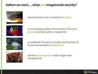 before we start… what are megatrends exactly?


             one hurricane is not a trend, it’s an event...



             an increasing number of hurricanes in the US is
             a trend, not necessarily a megatrend



             a worldwide increase in number and intensity of
             hurricanes would be a megatrend



             and the consequences might trigger new
             (mega)trends
 